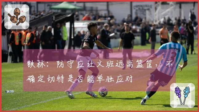 铁林：防守应让文班远离篮筐，不确定切特是否能单独应对
