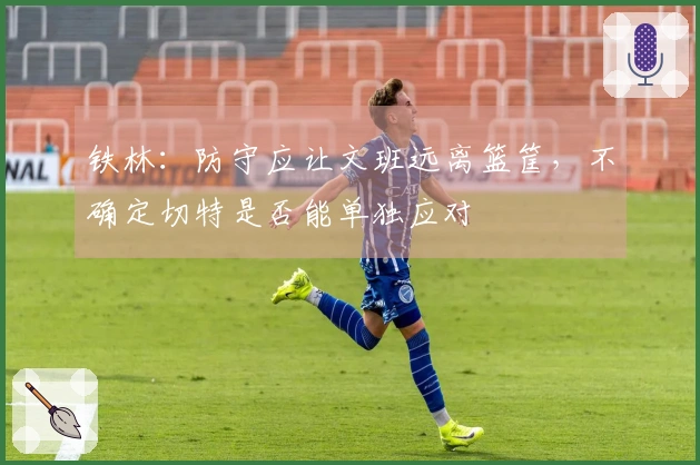 铁林：防守应让文班远离篮筐，不确定切特是否能单独应对